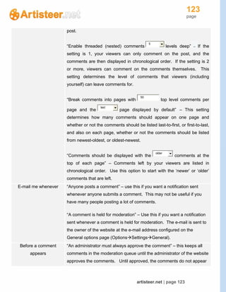 123
page
artisteer.net | page 123
post.
“Enable threaded (nested) comments
5
levels deep” -- If the
setting is 1, your viewers can only comment on the post, and the
comments are then displayed in chronological order. If the setting is 2
or more, viewers can comment on the comments themselves. This
setting determines the level of comments that viewers (including
yourself) can leave comments for.
“Break comments into pages with
50
top level comments per
page and the
last
page displayed by default” – This setting
determines how many comments should appear on one page and
whether or not the comments should be listed last-to-first, or first-to-last,
and also on each page, whether or not the comments should be listed
from newest-oldest, or oldest-newest.
“Comments should be displayed with the
older
comments at the
top of each page” – Comments left by your viewers are listed in
chronological order. Use this option to start with the ‘newer’ or ‘older’
comments that are left.
E-mail me whenever “Anyone posts a comment” – use this if you want a notification sent
whenever anyone submits a comment. This may not be useful if you
have many people posting a lot of comments.
“A comment is held for moderation” – Use this if you want a notification
sent whenever a comment is held for moderation. The e-mail is sent to
the owner of the website at the e-mail address configured on the
General options page (OptionsSettingsGeneral).
Before a comment
appears
“An administrator must always approve the comment” – this keeps all
comments in the moderation queue until the administrator of the website
approves the comments. Until approved, the comments do not appear
 
