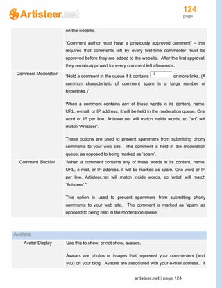 124
page
artisteer.net | page 124
on the website.
“Comment author must have a previously approved comment” – this
requires that comments left by every first-time commenter must be
approved before they are added to the website. After the first approval,
they remain approved for every comment left afterwards.
Comment Moderation
“Hold a comment in the queue if it contains
2
or more links. (A
common characteristic of comment spam is a large number of
hyperlinks.)”
When a comment contains any of these words in its content, name,
URL, e-mail, or IP address, it will be held in the moderation queue. One
word or IP per line. Artisteer.net will match inside words, so “art” will
match “Artisteer”.
These options are used to prevent spammers from submitting phony
comments to your web site. The comment is held in the moderation
queue, as opposed to being marked as ‘spam’.
Comment Blacklist “When a comment contains any of these words in its content, name,
URL, e-mail, or IP address, it will be marked as spam. One word or IP
per line. Artisteer.net will match inside words, so ‘artist’ will match
‘Artisteer’.”
This option is used to prevent spammers from submitting phony
comments to your web site. The comment is marked as ‘spam’ as
opposed to being held in the moderation queue.
Avatars
Avatar Display Use this to show, or not show, avatars.
Avatars are photos or images that represent your commenters (and
you) on your blog. Avatars are associated with your e-mail address. If
 