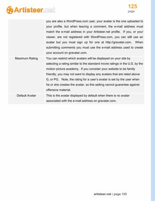 125
page
artisteer.net | page 125
you are also a WordPress.com user, your avatar is the one uploaded to
your profile, but when leaving a comment, the e-mail address must
match the e-mail address in your Artisteer.net profile. If you, or your
viewer, are not registered with WordPress.com, you can still use an
avatar but you must sign up for one at http://gravatar.com. When
submitting comments you must use the e-mail address used to create
your account on gravatar.com.
Maximum Rating You can restrict which avatars will be displayed on your site by
selecting a rating similar to the standard movie ratings in the U.S. by the
motion picture academy. If you consider your website to be family
friendly, you may not want to display any avatars that are rated above
G, or PG. Note, the rating for a user’s avatar is set by the user when
he or she creates the avatar, so this setting cannot guarantee against
offensive material.
Default Avatar This is the avatar displayed by default when there is no avatar
associated with the e-mail address on gravatar.com.
 