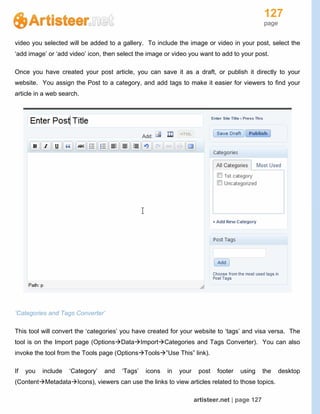 127
page
artisteer.net | page 127
video you selected will be added to a gallery. To include the image or video in your post, select the
‘add image’ or ‘add video’ icon, then select the image or video you want to add to your post.
Once you have created your post article, you can save it as a draft, or publish it directly to your
website. You assign the Post to a category, and add tags to make it easier for viewers to find your
article in a web search.
‘Categories and Tags Converter’
This tool will convert the ‘categories’ you have created for your website to ‘tags’ and visa versa. The
tool is on the Import page (OptionsDataImportCategories and Tags Converter). You can also
invoke the tool from the Tools page (OptionsTools”Use This” link).
If you include ‘Category’ and ‘Tags’ icons in your post footer using the desktop
(ContentMetadataIcons), viewers can use the links to view articles related to those topics.
 
