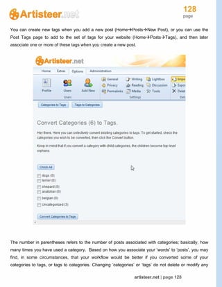 128
page
artisteer.net | page 128
You can create new tags when you add a new post (HomePostsNew Post), or you can use the
Post Tags page to add to the set of tags for your website (HomePostsTags), and then later
associate one or more of these tags when you create a new post.
The number in parentheses refers to the number of posts associated with categories; basically, how
many times you have used a category. Based on how you associate your ‘words’ to ‘posts’, you may
find, in some circumstances, that your workflow would be better if you converted some of your
categories to tags, or tags to categories. Changing ‘categories’ or ‘tags’ do not delete or modify any
 