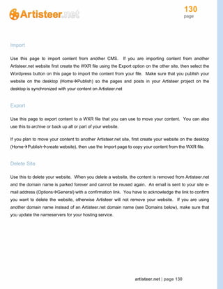 130
page
artisteer.net | page 130
Import
Use this page to import content from another CMS. If you are importing content from another
Artisteer.net website first create the WXR file using the Export option on the other site, then select the
Wordpress button on this page to import the content from your file. Make sure that you publish your
website on the desktop (HomePublish) so the pages and posts in your Artisteer project on the
desktop is synchronized with your content on Artisteer.net
Export
Use this page to export content to a WXR file that you can use to move your content. You can also
use this to archive or back up all or part of your website.
If you plan to move your content to another Artisteer.net site, first create your website on the desktop
(HomePublishcreate website), then use the Import page to copy your content from the WXR file.
Delete Site
Use this to delete your website. When you delete a website, the content is removed from Artisteer.net
and the domain name is parked forever and cannot be reused again. An email is sent to your site e-
mail address (OptionsGeneral) with a confirmation link. You have to acknowledge the link to confirm
you want to delete the website, otherwise Artisteer will not remove your website. If you are using
another domain name instead of an Artisteer.net domain name (see Domains below), make sure that
you update the nameservers for your hosting service.
 