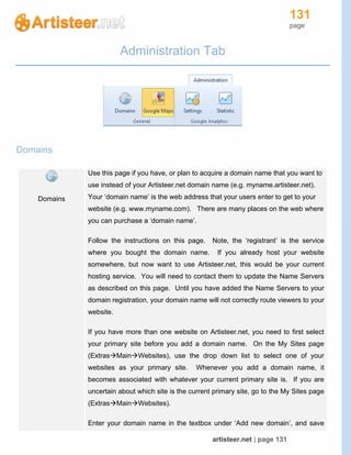131
page
artisteer.net | page 131
Administration Tab
Domains
Domains
Use this page if you have, or plan to acquire a domain name that you want to
use instead of your Artisteer.net domain name (e.g. myname.artisteer.net).
Your ‘domain name’ is the web address that your users enter to get to your
website (e.g. www.myname.com). There are many places on the web where
you can purchase a ‘domain name’.
Follow the instructions on this page. Note, the ‘registrant’ is the service
where you bought the domain name. If you already host your website
somewhere, but now want to use Artisteer.net, this would be your current
hosting service. You will need to contact them to update the Name Servers
as described on this page. Until you have added the Name Servers to your
domain registration, your domain name will not correctly route viewers to your
website.
If you have more than one website on Artisteer.net, you need to first select
your primary site before you add a domain name. On the My Sites page
(ExtrasMainWebsites), use the drop down list to select one of your
websites as your primary site. Whenever you add a domain name, it
becomes associated with whatever your current primary site is. If you are
uncertain about which site is the current primary site, go to the My Sites page
(ExtrasMainWebsites).
Enter your domain name in the textbox under ‘Add new domain’, and save
 