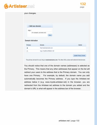 132
page
artisteer.net | page 132
your changes.
You should notice that one of the domain names (addresses) is selected as
the Primary. This means that any other addresses that appear on the list will
redirect your users to the address that is the Primary domain. You can only
have one Primary. For example, by default, the domain name you add
automatically becomes the Primary address. If you type the Artisteer.net
address below it (e.g. www.mysite.artisteer.net) in the browser, you are
redirected from the Artisteer.net address to the domain you added and the
domain’s URL is what will appear in the address bar of the browser.
 