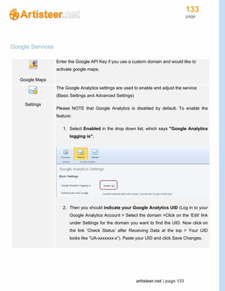 133
page
artisteer.net | page 133
Google Services
Google Maps
Enter the Google API Key if you use a custom domain and would like to
activate google maps.
Settings
The Google Analytics settings are used to enable and adjust the service
(Basic Settings and Advanced Settings)
Please NOTE that Google Analytics is disabled by default. To enable the
feature:
1. Select Enabled in the drop down list, which says "Google Analytics
logging is";
2. Then you should indicate your Google Analytics UID (Log in to your
Google Analytics Account > Select the domain >Click on the ‘Edit’ link
under Settings for the domain you want to find the UID. Now click on
the link ‘Check Status’ after Receiving Data at the top > Your UID
looks like “UA-xxxxxxx-x”). Paste your UID and click Save Changes.
 