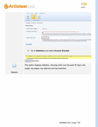 134
page
artisteer.net | page 134
3. Go to Statistics and select Access Granted
Statistic
This option displays statistics, showing visits over the past 30 days, site
usage, top pages, top referrers and top searches.
 
