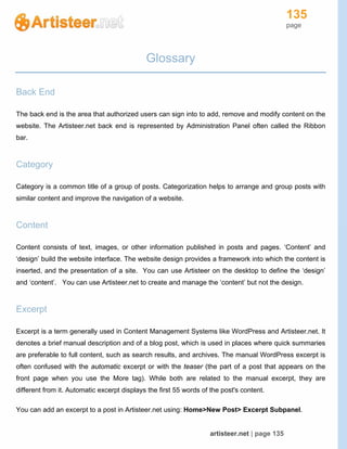 135
page
artisteer.net | page 135
Glossary
Back End
The back end is the area that authorized users can sign into to add, remove and modify content on the
website. The Artisteer.net back end is represented by Administration Panel often called the Ribbon
bar.
Category
Category is a common title of a group of posts. Categorization helps to arrange and group posts with
similar content and improve the navigation of a website.
Content
Content consists of text, images, or other information published in posts and pages. ‘Content’ and
‘design’ build the website interface. The website design provides a framework into which the content is
inserted, and the presentation of a site. You can use Artisteer on the desktop to define the ‘design’
and ‘content’. You can use Artisteer.net to create and manage the ‘content’ but not the design.
Excerpt
Excerpt is a term generally used in Content Management Systems like WordPress and Artisteer.net. It
denotes a brief manual description and of a blog post, which is used in places where quick summaries
are preferable to full content, such as search results, and archives. The manual WordPress excerpt is
often confused with the automatic excerpt or with the teaser (the part of a post that appears on the
front page when you use the More tag). While both are related to the manual excerpt, they are
different from it. Automatic excerpt displays the first 55 words of the post's content.
You can add an excerpt to a post in Artisteer.net using: Home>New Post> Excerpt Subpanel.
 