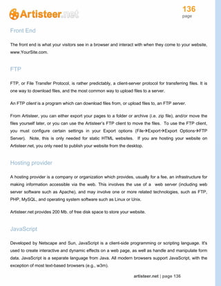 136
page
artisteer.net | page 136
Front End
The front end is what your visitors see in a browser and interact with when they come to your website,
www.YourSite.com.
FTP
FTP, or File Transfer Protocol, is rather predictably, a client-server protocol for transferring files. It is
one way to download files, and the most common way to upload files to a server.
An FTP client is a program which can download files from, or upload files to, an FTP server.
From Artisteer, you can either export your pages to a folder or archive (i.e. zip file), and/or move the
files yourself later, or you can use the Artisteer’s FTP client to move the files. To use the FTP client,
you must configure certain settings in your Export options (FileExportExport OptionsFTP
Server). Note, this is only needed for static HTML websites. If you are hosting your website on
Artisteer.net, you only need to publish your website from the desktop.
Hosting provider
A hosting provider is a company or organization which provides, usually for a fee, an infrastructure for
making information accessible via the web. This involves the use of a web server (including web
server software such as Apache), and may involve one or more related technologies, such as FTP,
PHP, MySQL, and operating system software such as Linux or Unix.
Artisteer.net provides 200 Mb. of free disk space to store your website.
JavaScript
Developed by Netscape and Sun, JavaScript is a client-side programming or scripting language. It's
used to create interactive and dynamic effects on a web page, as well as handle and manipulate form
data. JavaScript is a separate language from Java. All modern browsers support JavaScript, with the
exception of most text-based browsers (e.g., w3m).
 