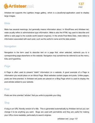 137
page
artisteer.net | page 137
Artisteer.net supports the Lightbox image gallery, which is a JavaScript application used to display
large images.
Meta
Meta has several meanings, but generally means information about. In WordPress and Artisteer.net,
meta usually refers to administrative type information. Meta is also the HTML tag used to describe and
define a web page to the outside world (search engines). In the article Post Meta Data, meta refers to
information associated with each post, such as the author's name and the date posted.
Navigation
Navigation is the term used to describe text on a page that, when selected, redirects you to a
corresponding page elsewhere on the website. Navigation may sometimes be referred to as the menu,
links and hyperlinks.
Page
A Page is often used to present "static" information on a website. A good example of a Page is
information you would place on an About Page. Most websites contain pages and posts. Unlike pages,
posts are time-oriented. In Artisteer.net posts are placed on a Blog Page which is used to display the
post articles added to your website.
Post
Posts are time oriented “articles” that you write to populate your blog.
Slug
A slug is an URL friendly version of a title. This is generated automatically by Artisteer.net but you can
change it to be anything you want. Slugs are used with permalinks and they are useful for making
your URLs more readable, particularly to search engines.
 