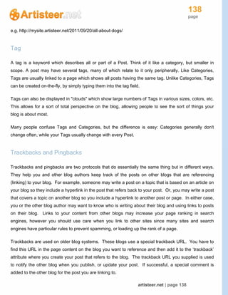 138
page
artisteer.net | page 138
e.g. http://mysite.artisteer.net/2011/09/20/all-about-dogs/
Tag
A tag is a keyword which describes all or part of a Post. Think of it like a category, but smaller in
scope. A post may have several tags, many of which relate to it only peripherally. Like Categories,
Tags are usually linked to a page which shows all posts having the same tag. Unlike Categories, Tags
can be created on-the-fly, by simply typing them into the tag field.
Tags can also be displayed in "clouds" which show large numbers of Tags in various sizes, colors, etc.
This allows for a sort of total perspective on the blog, allowing people to see the sort of things your
blog is about most.
Many people confuse Tags and Categories, but the difference is easy: Categories generally don't
change often, while your Tags usually change with every Post.
Trackbacks and Pingbacks
Trackbacks and pingbacks are two protocols that do essentially the same thing but in different ways.
They help you and other blog authors keep track of the posts on other blogs that are referencing
(linking) to your blog. For example, someone may write a post on a topic that is based on an article on
your blog so they include a hyperlink in the post that refers back to your post. Or, you may write a post
that covers a topic on another blog so you include a hyperlink to another post or page. In either case,
you or the other blog author may want to know who is writing about their blog and using links to posts
on their blog. Links to your content from other blogs may increase your page ranking in search
engines, however you should use care when you link to other sites since many sites and search
engines have particular rules to prevent spamming, or loading up the rank of a page.
Trackbacks are used on older blog systems. These blogs use a special trackback URL. You have to
find this URL in the page content on the blog you want to reference and then add it to the ‘trackback’
attribute where you create your post that refers to the blog. The trackback URL you supplied is used
to notify the other blog when you publish, or update your post. If successful, a special comment is
added to the other blog for the post you are linking to.
 