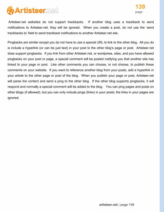 139
page
artisteer.net | page 139
Artisteer.net websites do not support trackbacks. If another blog uses a trackback to send
notifications to Artisteer.net, they will be ignored. When you create a post, do not use the ‘send
trackbacks to’ field to send trackback notifications to another Artisteer.net site.
Pingbacks are similar except you do not have to use a special URL to link to the other blog. All you do
is include a hyperlink (or can be just text) in your post to the other blog’s page or post. Artisteer.net
does support pingbacks. If you link from other Artisteer.net, or wordpress, sites, and you have allowed
pingbacks on your post or page, a special comment will be posted notifying you that another site has
linked to your page or post. Like other comments you can choose, or not choose, to publish these
comments on your website. If you want to reference another blog from your posts, add a hyperlink in
your article to the other page or post of the blog. When you publish your page or post, Artisteer.net
will parse the content and send a ping to the other blog. If the other blog supports pingbacks, it will
respond and normally a special comment will be added to the blog. You can ping pages and posts on
other blogs (if allowed), but you can only include pings (links) in your posts; the links in your pages are
ignored.
 