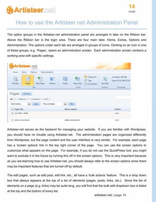 14
page
artisteer.net | page 14
How to use the Artisteer.net Administration Panel
The option groups in the Artisteer.net administration panel are arranged in tabs on the Ribbon bar.
Above the Ribbon bar is the login area. There are four main tabs: Home, Extras, Options and
Administration. The options under each tab are arranged in groups of icons. Clicking on an icon in one
of these groups, e.g. ‘Pages’, opens an administration screen. Each administration screen contains a
working area with specific settings.
Artisteer.net serves as the backend for managing your website. If you are familiar with Wordpress,
you should have no trouble using Artisteer.net. The administration pages are organized differently
from Wordpress, but the page content and the user interface is very similar. For example, each page
has a 'screen options' link in the top right corner of the page. You can use the screen options to
customize what appears on the page. For example, if you do not use the QuickPress tool, you might
want to exclude it in the future by turning this off in the screen options. This is very important because
as you are learning how to use Artisteer.net, you should always refer to the screen options since there
may be important features that are turned off by default.
The edit pages, such as edit post, edit link, etc., all have a ‘bulk actions’ feature. This is a drop down
box that always appears at the top of a list of elements (pages, posts, links, etc.). Since the list of
elements on a page (e.g. links) may be quite long, you will find that the bulk edit dropdown box is listed
at the top and the bottom of every list.
 