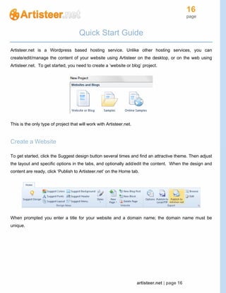16
page
artisteer.net | page 16
Quick Start Guide
Artisteer.net is a Wordpress based hosting service. Unlike other hosting services, you can
create/edit/manage the content of your website using Artisteer on the desktop, or on the web using
Artisteer.net. To get started, you need to create a ‘website or blog’ project.
This is the only type of project that will work with Artisteer.net.
Create a Website
To get started, click the Suggest design button several times and find an attractive theme. Then adjust
the layout and specific options in the tabs, and optionally add/edit the content. When the design and
content are ready, click ‘Publish to Artisteer.net’ on the Home tab.
When prompted you enter a title for your website and a domain name; the domain name must be
unique.
 