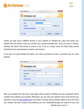 17
page
artisteer.net | page 17
Unless you later map a different domain to your website on Artisteer.net, users will access your
website with the domain name you provide (e.g. myname.artisteer.net). Once you enter a domain,
Artisteer will check if the domain is unique or not. If this is a unique name, the 'Next' button will be
activated and you can proceed to create a user account.
If you have not used Artisteer.net before, you will be prompted to enter a username and an e-mail
address.
After you complete this, all of your web pages will be copied to Artisteer.net and a password will be
emailed to the address you provided. Afterwards, you can view your website online at the domain you
specified, or log into www.Artisteer.net, and make or change various settings related to your site. Once
your website has been created and published, you can create/edit/manage the content for your site
 
