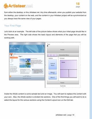 18
page
artisteer.net | page 18
from either the desktop, or thru Artisteer.net. Any time afterwards, when you publish your website from
the desktop, your content on the web, and the content in your Artisteer project will be synchronized so
you always have the same view of your pages.
Your First Page
Let’s look at an example. The left side of the picture below shows what your initial page should like in
the Preview area. The right side shows the basic layout and elements of the page that you will be
working with.
Inside the Article content is some sample text and an image. You will want to replace this content with
your own. Also, the Article section is divided into sections. One of the first things you will want to do is
select the layout for the various sections using the Content Layout icon on the Edit tab:
 