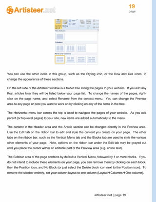 19
page
artisteer.net | page 19
You can use the other icons in this group, such as the Styling icon, or the Row and Cell icons, to
change the appearance of these sections.
On the left side of the Artisteer window is a folder tree listing the pages to your website. If you add any
Post articles later they will be listed below your page list. To change the names of the pages, right-
click on the page name, and select Rename from the context menu. You can change the Preview
area to any page or post you want to work on by clicking on any of the items in the tree.
The Horizontal menu bar across the top is used to navigate the pages of your website. As you add
parent (or top-level pages) to your site, new items are added automatically to the menu.
The content in the Header area and the Article section can be changed directly in the Preview area.
Use the Edit tab on the ribbon bar to edit and style the content you create on your page. The other
tabs on the ribbon bar, such as the Vertical Menu tab and the Blocks tab are used to style the various
other elements of your page. Note, options on the ribbon bar under the Edit tab may be grayed out
until you place the cursor within an editable part of the Preview area (e.g. article text).
The Sidebar area of the page contains by default a Vertical Menu, followed by 1 or more blocks. If you
do not intend to include these elements on your page, you can remove them by clicking on each block,
then the Position icon, and No Block (or just select the Delete block icon next to the Position icon). To
remove the sidebar entirely, set your column layout to one column (LayoutColumnsOne column).
 