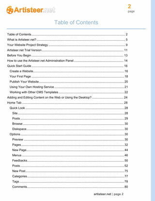 2
page
artisteer.net | page 2
Table of Contents
Table of Contents.............................................................................................................. 2
What is Artisteer.net?........................................................................................................ 5
Your Website Project Strategy .......................................................................................... 9
Artisteer.net Trial Version................................................................................................ 11
Before You Begin ............................................................................................................ 13
How to use the Artisteer.net Administration Panel .......................................................... 14
Quick Start Guide............................................................................................................ 16
Create a Website...........................................................................................................16
Your First Page .............................................................................................................18
Publish Your Website....................................................................................................20
Using Your Own Hosting Service ..................................................................................21
Working with Other CMS Templates .............................................................................22
Adding and Editing Content on the Web or Using the Desktop?..................................... 24
Home Tab ....................................................................................................................... 28
Quick Look ....................................................................................................................28
Site.............................................................................................................................28
Posts ..........................................................................................................................29
Browse .......................................................................................................................30
Diskspace...................................................................................................................30
Options..........................................................................................................................30
Preview ......................................................................................................................30
Pages.........................................................................................................................32
New Page...................................................................................................................44
Menus ........................................................................................................................46
Feedbacks..................................................................................................................50
Posts ..........................................................................................................................52
New Post....................................................................................................................75
Categories..................................................................................................................77
Tags ...........................................................................................................................78
Comments..................................................................................................................80
 
