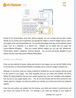 20
page
artisteer.net | page 20
Except for the Vertical Menu (and other defined widgets), you can normally edit the block content
directly (e.g. to create a list of hyperlinks), but typically the sidebar is used for widgets that you add to
your pages on the web using Artisteer.net. You cannot edit widgets since they are pre-defined content
areas, such as a Calendar, or a Search box. Widgets can be added with the Layout tab
(LayoutBlocksWidgets). There are several defined widgets you can use with Artisteer.net:
Vertical Menu, Search, Categories, Archives, Blogroll. You can also add blocks (editable) to your
sidebar with the Layout tab (LayoutBlocksNew Block).
Publish Your Website
Once you have defined the layout, styling and content of your pages, you can use the Publish choice
on the top menu (or HomeExportPublish to Artisteer.net) to move your pages to Artisteer.net.
Although it is not shown, when you create a website for Artisteer.net, you are creating a theme as well
as the content of your pages. Like other templates that you can create with Artisteer, the theme
defines the styling applied to the way your content appears (e.g. how your navigation menu appears,
how the text on your pages appear, etc.). You do not work directly with the theme except thru the
‘styling’ options in Artisteer, but when you publish your website, your theme and content are published
together.
Every time you publish your website from the desktop, your theme and content is synchronized with
your theme and content on the web. For example, if you make any changes to your pages on
 