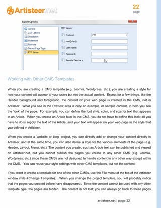 22
page
artisteer.net | page 22
Working with Other CMS Templates
When you are creating a CMS template (e.g. Joomla, Wordpress, etc.), you are creating a style for
how your content will appear to your users but not the actual content. Except for a few things, like the
Header background and foreground, the content of your web page is created in the CMS, not in
Artisteer. What you see in the Preview area is only an example, or sample content, to help you see
the ‘look’ of the page. For example, you can define the font style, color, and size for text that appears
in an Article. When you create an Article later in the CMS, you do not have to define this look; all you
have to do is supply the text of the Article, and your text will appear on your web page in the style that
you defined in Artisteer.
When you create a ‘website or blog’ project, you can directly add or change your content directly in
Artisteer, and at the same time, you can also define a style for the various elements of the page (e.g.
Header, Layout, Menu, etc.) The content you create, such as Article text can be published and viewed
on Artisteer.net, but you cannot publish the pages you create to any other CMS (e.g. Joomla,
Wordpress, etc.) since these CMSs are not designed to handle content in any other way except within
the CMS. You can reuse your style settings with other CMS templates, but not the content.
If you want to create a template for one of the other CMSs, use the File menu at the top of the Artisteer
window (FileChange Template). When you change the project template, you will probably notice
that the pages you created before have disappeared. Since the content cannot be used with any other
template type, the pages are hidden. The content is not lost; you can always go back to these pages
 