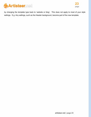 23
page
artisteer.net | page 23
by changing the template type back to ‘website or blog’. This does not apply to most of your style
settings. E.g. Any settings, such as the Header background, become part of the new template.
 