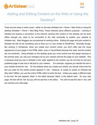 24
page
artisteer.net | page 24
Adding and Editing Content on the Web or Using the
Desktop?
There are two ways to write a post – either on the web (Artisteer.net > Home > New Post) or using the
desktop (Artisteer > Home > New Blog Post). These methods serve different purposes – working in
Artisteer.net requires a connection to the Internet; working with content on the desktop can be done
offline (though you need to be connected to the web eventually to publish your website to
Artisteer.net). Most bloggers are accustomed to working online. Editing the page and post content in
Artisteer.net will not be something new to them as it is very similar to WordPress. Normally though,
like working in Wordpress, when you create your content online, you don’t often see the visual
appearance of your pages in the HTML editor, even in Visual Mode because the ‘style’ and the content
are not combined. Using Artisteer on the desktop gives you more control over the design because in
the preview area, you see your changes just as your viewers will see the page on your website. This
is because what you see in Artisteer is the ‘style’ applied to the content; you do not have to visit your
published page to see how it will look to your viewers. For example, suppose you decide the text in
your articles should be ‘red’. On the desktop when you create your article, you should notice that the
text you enter for the article content appears in ‘red’. However, to create an article on Artisteer.net
(like other CMSs), you use the online HTML editor to enter the text. Unless you apply a different style
to the text, the text appears ‘black’ in the editor because ‘black’ is the default color. On your web
page, the text will be ‘red’ but you will not see this in the editor. You will not see the text in ‘red’ until
you preview your web page.
 