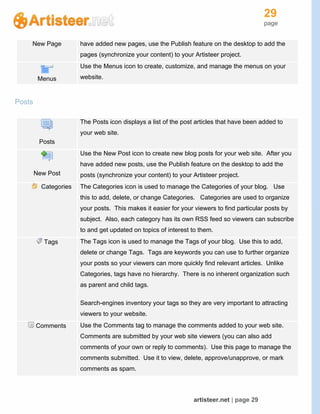 29
page
artisteer.net | page 29
New Page have added new pages, use the Publish feature on the desktop to add the
pages (synchronize your content) to your Artisteer project.
Menus
Use the Menus icon to create, customize, and manage the menus on your
website.
Posts
Posts
The Posts icon displays a list of the post articles that have been added to
your web site.
New Post
Use the New Post icon to create new blog posts for your web site. After you
have added new posts, use the Publish feature on the desktop to add the
posts (synchronize your content) to your Artisteer project.
Categories The Categories icon is used to manage the Categories of your blog. Use
this to add, delete, or change Categories. Categories are used to organize
your posts. This makes it easier for your viewers to find particular posts by
subject. Also, each category has its own RSS feed so viewers can subscribe
to and get updated on topics of interest to them.
Tags The Tags icon is used to manage the Tags of your blog. Use this to add,
delete or change Tags. Tags are keywords you can use to further organize
your posts so your viewers can more quickly find relevant articles. Unlike
Categories, tags have no hierarchy. There is no inherent organization such
as parent and child tags.
Search-engines inventory your tags so they are very important to attracting
viewers to your website.
Comments Use the Comments tag to manage the comments added to your web site.
Comments are submitted by your web site viewers (you can also add
comments of your own or reply to comments). Use this page to manage the
comments submitted. Use it to view, delete, approve/unapprove, or mark
comments as spam.
 