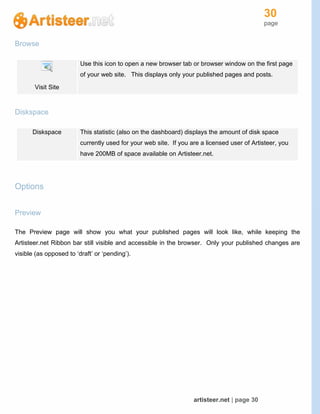 30
page
artisteer.net | page 30
Browse
Visit Site
Use this icon to open a new browser tab or browser window on the first page
of your web site. This displays only your published pages and posts.
Diskspace
Diskspace This statistic (also on the dashboard) displays the amount of disk space
currently used for your web site. If you are a licensed user of Artisteer, you
have 200MB of space available on Artisteer.net.
Options
Preview
The Preview page will show you what your published pages will look like, while keeping the
Artisteer.net Ribbon bar still visible and accessible in the browser. Only your published changes are
visible (as opposed to ‘draft’ or ‘pending’).
 