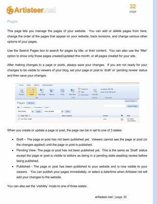32
page
artisteer.net | page 32
Pages
This page lets you manage the pages of your website. You can add or delete pages from here,
change the order of the pages that appear on your website, track revisions, and change various other
options of your pages.
Use the Search Pages box to search for pages by title, or their content. You can also use the ‘filter’
option to show only those pages created/updated this month, or all pages created for your site.
After making changes to a page or posts, always save your changes. If you are not ready for your
changes to be visible to viewers of your blog, set your page or post to ‘draft’ or ‘pending review’ status
and then save your changes.
When you create or update a page or post, the page can be in set to one of 3 states:
 Draft – The page or post has not been published yet. Viewers cannot see the page or post (or
the changes applied) until the page or post is published.
 Pending View- The page or post has not been published yet. This is the same as ‘Draft’ status
except the page or post is visible to editors as being in a pending state awaiting review before
being published.
 Published - The page or post has been published to your website and is now visible to your
viewers. You can publish your pages immediately, or select a date/time when Artisteer.net will
add your changes to the website.
You can also set the ‘visibility’ mode to one of three states:
 