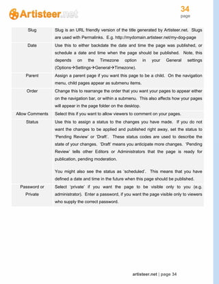 34
page
artisteer.net | page 34
Slug Slug is an URL friendly version of the title generated by Artisteer.net. Slugs
are used with Permalinks. E.g. http://mydomain.artisteer.net/my-dog-page
Date Use this to either backdate the date and time the page was published, or
schedule a date and time when the page should be published. Note, this
depends on the Timezone option in your General settings
(OptionsSettingsGeneralTimezone).
Parent Assign a parent page if you want this page to be a child. On the navigation
menu, child pages appear as submenu items.
Order Change this to rearrange the order that you want your pages to appear either
on the navigation bar, or within a submenu. This also affects how your pages
will appear in the page folder on the desktop.
Allow Comments Select this if you want to allow viewers to comment on your pages.
Status Use this to assign a status to the changes you have made. If you do not
want the changes to be applied and published right away, set the status to
‘Pending Review’ or ‘Draft’. These status codes are used to describe the
state of your changes. ‘Draft’ means you anticipate more changes. ‘Pending
Review’ tells other Editors or Administrators that the page is ready for
publication, pending moderation.
You might also see the status as ‘scheduled’. This means that you have
defined a date and time in the future when this page should be published.
Password or
Private
Select ‘private’ if you want the page to be visible only to you (e.g.
administrator). Enter a password, if you want the page visible only to viewers
who supply the correct password.
 