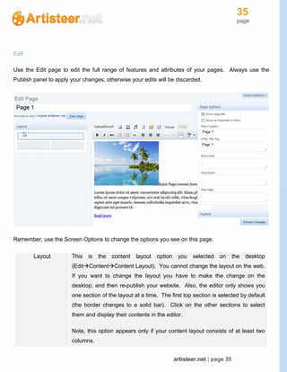 35
page
artisteer.net | page 35
Edit
Use the Edit page to edit the full range of features and attributes of your pages. Always use the
Publish panel to apply your changes; otherwise your edits will be discarded.
Remember, use the Screen Options to change the options you see on this page.
Layout This is the content layout option you selected on the desktop
(EditContentContent Layout). You cannot change the layout on the web.
If you want to change the layout you have to make the change on the
desktop, and then re-publish your website. Also, the editor only shows you
one section of the layout at a time. The first top section is selected by default
(the border changes to a solid bar). Click on the other sections to select
them and display their contents in the editor.
Note, this option appears only if your content layout consists of at least two
columns.
 