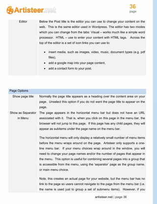 36
page
artisteer.net | page 36
Editor Below the Post title is the editor you can use to change your content on the
web. This is the same editor used in Wordpress. The editor has two modes
which you can change from the tabs: Visual – works much like a simple word
processor. HTML – use to enter your content with HTML tags. Across the
top of the editor is a set of icon links you can use to:
 insert media, such as images, video, music, document types (e.g. pdf
files),
 add a google map into your page content,
 add a contact form to your post.
Page Options
Show page title Normally the page title appears as a heading over the content area on your
page. Unselect this option if you do not want the page title to appear on the
page.
Show as Separator
in Menu
The page appears in the horizontal menu bar but does not have an URL
associated with it. That is, when you click on this page in the menu bar, the
browser will not jump to this page. If this page has any child pages, they will
appear as subitems under the page name on the menu bar.
The horizontal menu will only display a relatively small number of menu items
before the menu wraps around on the page. Artisteer only supports a one-
line menu bar. If your menu choices wrap around in the window, you will
need to change your page names and/or the number of pages that appear in
the menu. This option is useful for combining several pages into a group that
is accessible from the menu, using the ‘separator’ page as the group name,
or main menu choice.
Note, this creates an actual page for your website, but the menu bar has no
link to the page so users cannot navigate to the page from the menu bar (i.e.
the name is used just to group a set of submenu items). However, if you
 
