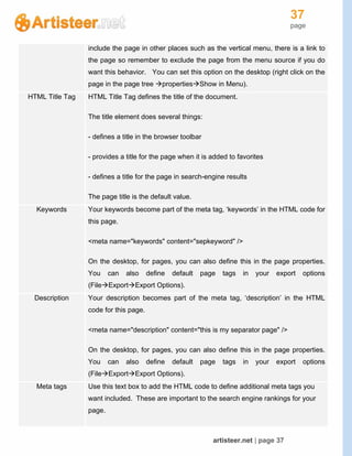 37
page
artisteer.net | page 37
include the page in other places such as the vertical menu, there is a link to
the page so remember to exclude the page from the menu source if you do
want this behavior. You can set this option on the desktop (right click on the
page in the page tree propertiesShow in Menu).
HTML Title Tag HTML Title Tag defines the title of the document.
The title element does several things:
- defines a title in the browser toolbar
- provides a title for the page when it is added to favorites
- defines a title for the page in search-engine results
The page title is the default value.
Keywords Your keywords become part of the meta tag, ‘keywords’ in the HTML code for
this page.
<meta name="keywords" content="sepkeyword" />
On the desktop, for pages, you can also define this in the page properties.
You can also define default page tags in your export options
(FileExportExport Options).
Description Your description becomes part of the meta tag, ‘description’ in the HTML
code for this page.
<meta name="description" content="this is my separator page" />
On the desktop, for pages, you can also define this in the page properties.
You can also define default page tags in your export options
(FileExportExport Options).
Meta tags Use this text box to add the HTML code to define additional meta tags you
want included. These are important to the search engine rankings for your
page.
 