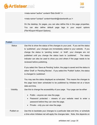 38
page
artisteer.net | page 38
<meta name=”author” content=”Bob Smith” />
<meta name=”contact” content=bsmith@robertsmith.us />
On the desktop, for pages, you can also define this in the page properties.
You can also define default page tags in your export options
(FileExportExport Options).
Publish
Status Use this to show the status of the changes to your post. If you set the status
to ‘published’, your changes are immediately added to your website. If you
change the status to ‘pending review’, or ‘draft’, your changes are not
published until you change the status back to ‘published’. The status
indicator can also be used to show you and others if the page needs to be
reviewed before publishing.
If you select the ‘Save as Pending’ button, the page is saved and the status is
either ‘Draft’ or ‘Pending Review’. If you select the ‘Publish’ button, the status
is changed to ‘published’.
You may see the status displayed as scheduled. This means the changes to
the page have been scheduled to be published by Artisteer.net at a future
date and time.
Visibility Use this to change the accessibility of your page. Your page can be either
 Public – anyone can view the page.
 Password protected – viewers of your website need to enter a
password before they can view the page.
 Private – only you can view the page.
Publish on Use this to backdate your changes to a particular date and time, or schedule
a time when Artisteer.net will apply the changes later. Note, this depends on
 