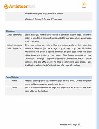 39
page
artisteer.net | page 39
the Timezone option in your General settings:
(OptionsSettingsGeneralTimezone).
Discussion
Allow comments Select this if you want to allow viewers to comment on your page. When this
option is selected, a comment box is added to your page where viewers can
enter comments.
Allow trackbacks
and pingbacks
Other blog writers can write articles and include posts on their blogs that
include a reference (link) to a page on your blog. If you set this option,
Artisteer.net will create a special comment on your page which will show
which blogs are linking to your page. This feature depends on your
Discussion settings (OptionsSettingsDiscussionDefault article
settings), and the CMS where the blog is referencing your article. See
‘trackbacks and pingbacks’ in the glossary for more information.
Page Attributes
Parent Assign a parent page if you want this page to be a child. On the navigation
menu, child pages appear as submenu items.
Order This is the relative order of the page as it appears in the menu bar and in the
page folder on the desktop.
 