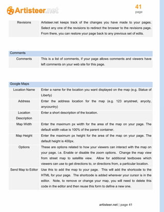 41
page
artisteer.net | page 41
Revisions Artisteer.net keeps track of the changes you have made to your pages.
Select any one of the revisions to redirect the browser to the revisions page.
From there, you can restore your page back to any previous set of edits.
Comments
Comments This is a list of comments, if your page allows comments and viewers have
left comments on your web site for this page.
Google Maps
Location Name Enter a name for the location you want displayed on the map (e.g. Statue of
Liberty)
Address Enter the address location for the map (e.g. 123 anystreet, anycity,
anycountry)
Location
Description
Enter a short description of the location.
Map Width Enter the maximum px width for the area of the map on your page. The
default width value is 100% of the parent container.
Map Height Enter the maximum px height for the area of the map on your page. The
default height is 400px.
Options These are options related to how your viewers can interact with the map on
your page. i.e. Enable or disable the zoom options. Change the map view
from street map to satellite view. Allow for additional textboxes which
viewers can use to get directions to, or directions from, a particular location.
Send Map to Editor Use this to add the map to your page. This will add the shortcode to the
HTML for your page. The shortcode is added wherever your cursor is in the
editor. Note, to remove or change your map, you will need to delete this
code in the editor and then reuse this form to define a new one.
 