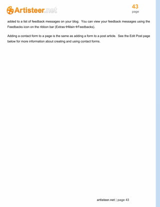 43
page
artisteer.net | page 43
added to a list of feedback messages on your blog. You can view your feedback messages using the
Feedbacks icon on the ribbon bar (ExtrasMainFeedbacks).
Adding a contact form to a page is the same as adding a form to a post article. See the Edit Post page
below for more information about creating and using contact forms.
 