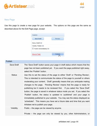 44
page
artisteer.net | page 44
New Page
Use this page to create a new page for your website. The options on this page are the same as
described above for the Edit Page page, except:
Publish
Save Draft The ‘Save Draft’ button saves your page in draft status which means that the
page has not been published yet. If you want the page published right away,
select the ‘Publish’ button.
Status Use this to set the status of the page to either ‘Draft’ or ‘Pending Review’.
This is intended to communicate the status of the page to yourself or others
moderating your content. ‘Draft’ generally means that you anticipate making
changes to the page. ‘Pending Review’ means that the page is ready for
publishing but it needs to be reviewed first. If you select the ‘Save Draft’
button, the page is saved in whatever status mode you set. If you select the
‘Publish’ button, the status is updated to ‘published’ and your page is
immediately published to your website. You may see the status displayed as
‘scheduled’. This means you have set a future date and time that you want
Artisteer.net to publish your page.
Visibility Public – the page can be viewed by anyone.
Private – the page can only be viewed by you, other Administrators, or
 
