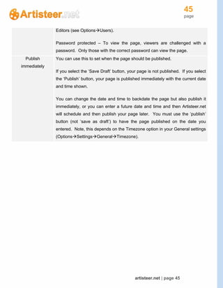 45
page
artisteer.net | page 45
Editors (see OptionsUsers).
Password protected – To view the page, viewers are challenged with a
password. Only those with the correct password can view the page.
Publish
immediately
You can use this to set when the page should be published.
If you select the ‘Save Draft’ button, your page is not published. If you select
the ‘Publish’ button, your page is published immediately with the current date
and time shown.
You can change the date and time to backdate the page but also publish it
immediately, or you can enter a future date and time and then Artisteer.net
will schedule and then publish your page later. You must use the ‘publish’
button (not ‘save as draft’) to have the page published on the date you
entered. Note, this depends on the Timezone option in your General settings
(OptionsSettingsGeneralTimezone).
 