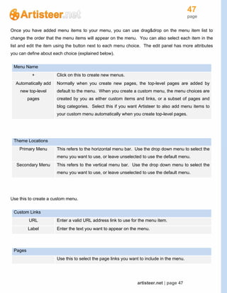 47
page
artisteer.net | page 47
Once you have added menu items to your menu, you can use drag&drop on the menu item list to
change the order that the menu items will appear on the menu. You can also select each item in the
list and edit the item using the button next to each menu choice. The edit panel has more attributes
you can define about each choice (explained below).
Menu Name
+ Click on this to create new menus.
Automatically add
new top-level
pages
Normally when you create new pages, the top-level pages are added by
default to the menu. When you create a custom menu, the menu choices are
created by you as either custom items and links, or a subset of pages and
blog categories. Select this if you want Artisteer to also add menu items to
your custom menu automatically when you create top-level pages.
Theme Locations
Primary Menu This refers to the horizontal menu bar. Use the drop down menu to select the
menu you want to use, or leave unselected to use the default menu.
Secondary Menu This refers to the vertical menu bar. Use the drop down menu to select the
menu you want to use, or leave unselected to use the default menu.
Use this to create a custom menu.
Custom Links
URL Enter a valid URL address link to use for the menu item.
Label Enter the text you want to appear on the menu.
Pages
Use this to select the page links you want to include in the menu.
 