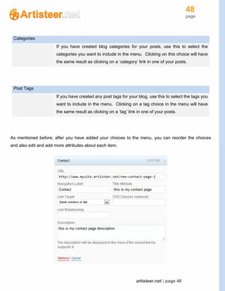 48
page
artisteer.net | page 48
Categories
If you have created blog categories for your posts, use this to select the
categories you want to include in the menu. Clicking on this choice will have
the same result as clicking on a ‘category’ link in one of your posts.
Post Tags
If you have created any post tags for your blog, use this to select the tags you
want to include in the menu. Clicking on a tag choice in the menu will have
the same result as clicking on a ‘tag’ link in one of your posts.
As mentioned before, after you have added your choices to the menu, you can reorder the choices
and also edit and add more attributes about each item.
 