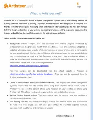 5
page
artisteer.net | page 5
What is Artisteer.net?
Artisteer.net is a WordPress based Content Management System and a free hosting service for
running websites and online publishing. Together, Artisteer.net and Artisteer provide a complete user
friendly toolkit for creating and managing small and medium size website projects. You can manage
both the design and content of your website by creating templates, adding pages and posts, inserting
images and publishing the modified website on the web using one software.
Some features that make Artisteer.net special are:
 Ready-made website samples. You can download free website projects developed by
professional web designers and modify them in Artisteer. There are numerous categories of
websites with ready-made layouts, which may serve as a source of ideas and a starting point
for your website project. You have the right to use all images and icons on your website but you
may not redistribute, or resell any Web Template, in any form. You are also not allowed to
make the Web Template, modified or unmodified, available for download from any website. For
more details, please refer to the license agreement at
http://www.artisteer.com/?p=license_agreement).
The free samples can be downloaded from the official website of Artisteer at
http://www.artisteer.com/?p=free_website_templates. They can also be accessed from the
Artisteer startup dialog box.
 Online & offline content editing with desktop software. The majority of Content Management
Systems require that you edit content online using their simplified HTML editor, while in
Artisteer you can edit the content offline using Artisteer on your desktop, or online using
Artisteer.net. This allows you to work on your website from just about anywhere.
 Various Content Layout options. You have control over the number, size and position of
columns in the articles and posts.
 Free hosting (200 Mb). You do not need to pay to have your website hosted and published on
the web; your web project can start and grow without the overhead expense normally
associated with establishing and managing a website.
 