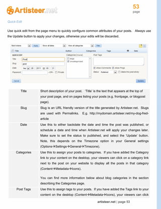 53
page
artisteer.net | page 53
Quick Edit
Use quick edit from the page menu to quickly configure common attributes of your posts. Always use
the Update button to apply your changes, otherwise your edits will be discarded.
Title Short description of your post. ‘Title’ is the text that appears at the top of
your post page, and on pages listing your posts (e.g. frontpage, or blogpost
page).
Slug Slug is an URL friendly version of the title generated by Artisteer.net. Slugs
are used with Permalinks. E.g. http://mydomain.artisteer.net/my-dog-fred-
article
Date Use this to either backdate the date and time the post was published, or
schedule a date and time when Artisteer.net will apply your changes later.
Make sure to set the status to published, and select the ‘Update’ button.
Note, this depends on the Timezone option in your General settings
(OptionsSettingsGeneralTimezone).
Categories Use this to assign your posts to categories. If you have added the Category
link to your content on the desktop, your viewers can click on a category link
next to the post on your website to display all the posts in that category
(ContentMetadataIcons).
You can find more information below about blog categories in the section
describing the Categories page.
Post Tags Use this to assign tags to your posts. If you have added the Tags link to your
content on the desktop (ContentMetadataIcons), your viewers can click
 