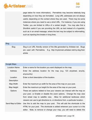 56
page
artisteer.net | page 56
page below for more information). Permalinks may become relatively long
depending on how they are formatted. Long URL addresses are not always
useful, depending on the context where they are used. There may be some
instances where you need to use a short URL. For instance, if you are using
Twitter, you are limited to URLs of a certain length. You may also find a
Shortlink useful if you are providing the URL as text instead of a hyperlink,
such as in an email message, where the text may be subject to reformatting,
such as injecting line breaks in long lines.
Slug
Slug Slug is an URL friendly version of the title generated by Artisteer.net. Slugs
are used with Permalinks. E.g. http://mydomain.artisteer.net/my-dog-fred-
article
Google Maps
Location Name Enter a name for the location you want displayed on the map.
Address Enter the address location for the map (e.g. 123 anystreet, anycity,
anycountry)
Location
Description
Enter a short description of the location.
Map Width Enter the maximum px width for the area of the map on your post.
Map Height Enter the maximum px height for the area of the map on your post.
Options These are options related to how your viewers can interact with the map on
your post. i.e Enable or disable the zoom options. Change the map view
from street map to satellite view. Allow for additional textboxes which
viewers can use to get directions to, or directions from, a particular location.
Send Map to Editor Use this to add the map to your post. This will add the shortcode to the
HTML for your post. The shortcode is added wherever your cursor is in the
editor. Note, to remove or change your map, you will need to delete this
 