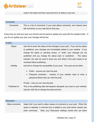 57
page
artisteer.net | page 57
code in the editor and then reuse this form to define a new one.
Comments
Comments This is a list of comments, if your post allows comments, and viewers have
left comments on your web site for this post.
Every time you edit your post, you should use this panel to update your post with the Update button. If
you do not update your post, your changes will be lost.
Publish
Status Use this to show the status of the changes to your post. If you set the status
to published, your changes are immediately added to your website. If you
change the status to ‘pending review’, or ‘draft’, your changes are not
published until you change the status back to ‘published’. The status
indicator can also be used to show you and others if the post needs to be
reviewed before publishing.
Visibility Use this to change the accessibility of your post. Your post can be either
 Public – anyone can view the post.
 Password protected – viewers of your website need to enter a
password before they can view the post.
Private – only you can view the post.
Published on This is the publishing date that appears alongside your post on your website.
Use the ‘edit’ link to change this date and time.
Discussion
Allow comments Select this if you want to allow viewers to comment on your post. When this
option is selected, a comment box is added to your post where viewers can
enter comments. Note, your Discussion settings control who can leave
 