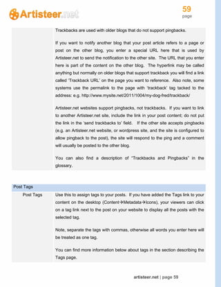 59
page
artisteer.net | page 59
Trackbacks are used with older blogs that do not support pingbacks.
If you want to notify another blog that your post article refers to a page or
post on the other blog, you enter a special URL here that is used by
Artisteer.net to send the notification to the other site. The URL that you enter
here is part of the content on the other blog. The hyperlink may be called
anything but normally on older blogs that support trackback you will find a link
called ‘Trackback URL’ on the page you want to reference. Also note, some
systems use the permalink to the page with ‘trackback’ tag tacked to the
address: e.g. http://www.mysite.net/2011/1004/my-dog-fred/trackback/
Artisteer.net websites support pingbacks, not trackbacks. If you want to link
to another Artisteer.net site, include the link in your post content; do not put
the link in the ‘send trackbacks to’ field. If the other site accepts pingbacks
(e.g. an Artisteer.net website, or wordpress site, and the site is configured to
allow pingback to the post), the site will respond to the ping and a comment
will usually be posted to the other blog.
You can also find a description of “Trackbacks and Pingbacks” in the
glossary.
Post Tags
Post Tags Use this to assign tags to your posts. If you have added the Tags link to your
content on the desktop (ContentMetadataIcons), your viewers can click
on a tag link next to the post on your website to display all the posts with the
selected tag.
Note, separate the tags with commas, otherwise all words you enter here will
be treated as one tag.
You can find more information below about tags in the section describing the
Tags page.
 