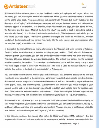 6
page
artisteer.net | page 6
Artisteer.exe is the software you run on your desktop to create and style your web pages. When you
are ready, you can publish your website to Artisteer.net, where your site becomes visible to everyone
on the World Wide Web. You can edit your web content with Artisteer, but mostly Artisteer on the
desktop is about 'styling', which is how you make your text, images, buttons, menus, and various other
elements appear in the browser. For example, when you add text to a page, you can define the font,
the font size, and the color. Most of the time, the 'style' you create is kept in something called a
template (aka theme). You don't work with the template directly. This is done automatically for you as
you create your web pages. When your published webpages are copied to Artisteer.net, Artisteer
sends both the template and your content (e.g. text). On the web, viewers see your webpages after
the template (style) is applied to the content.
In the rest of the manual there are many references to the 'desktop' and 'web' versions of Artisteer.
'Desktop' refers to Artisteer.exe, or Artisteer running on your desktop. 'Web' refers to Artisteer.net.
After you publish your website, you can also create/edit/delete content on the web or on the desktop.
The major difference between the web and desktop is this. The style of your content (i.e. the template)
must be created on the desktop. You can style certain elements on the web, but mostly how you want
your web pages to look is done with Artisteer.exe. The web is used to manage features of your
website thru settings in the back-end (administrator) of Artisteer.net.
You can create content for your website (e.g. text and images) thru either the desktop or the web but
you should avoid using both at the same time. Whenever you publish your website from the desktop,
Artisteer will attempt to synchronize the content between the web and the desktop so you will see the
same pages, posts, and everything else. Just remember that whenever you make changes to your
content (on the web, or on the desktop), you should re-publish your website from the desktop each
time. This keeps the web and desktop synchronized. When you save your Artisteer project on the
desktop, you are saving both the theme and the content in your project file (e.g. myproject.artx).
Artisteer.net is not only where you host your website, but it also provides the backend to manage your
site. Once you publish your website and have a user account, you can go to www.artisteer.net, log in,
and begin adding, arranging, and moderating your content. You can also add or set features related to
how viewers can interact with your web pages (e.g. allow comments).
In the following sections, the manual often refers to ‘blogs’ and ‘static HTML websites’. For the
purposes of this manual, both terms refer to the same type of website. Artisteer makes no distinction
 