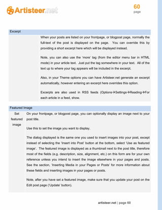 60
page
artisteer.net | page 60
Excerpt
When your posts are listed on your frontpage, or blogpost page, normally the
full-text of the post is displayed on the page. You can override this by
providing a short excerpt here which will be displayed instead.
Note, you can also use the ‘more’ tag (from the editor menu bar in HTML
mode) in your article text. Just put the tag somewhere in your text. All of the
text up to where your tag appears will be included in the excerpt.
Also, in your Theme options you can have Artisteer.net generate an excerpt
automatically, however entering an excerpt here overrides this option.
Excerpts are also used in RSS feeds (OptionsSettingsReadingFor
each article in a feed, show.
Featured Image
Set
featured
image
On your frontpage, or blogpost page, you can optionally display an image next to your
post title.
Use this to set the image you want to display.
The dialog displayed is the same one you used to insert images into your post, except
instead of selecting the ‘Insert into Post’ button at the bottom, select ‘Use as featured
image’. The featured image is displayed as a thumbnail next to the post title, therefore
most of the fields (e.g. description, size, alignment, etc.) on this form are for your own
reference unless you intend to insert the image elsewhere in your pages and posts.
See the section, ‘Inserting Media in your Pages or Posts’ for more information about
these fields and inserting images in your pages or posts.
Note, after you have set a featured image, make sure that you update your post on the
Edit post page (‘Update’ button).
 