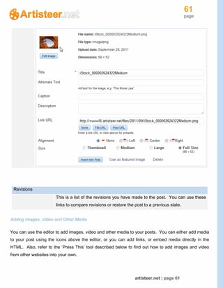61
page
artisteer.net | page 61
Revisions
This is a list of the revisions you have made to the post. You can use these
links to compare revisions or restore the post to a previous state.
Adding Images, Video and Other Media
You can use the editor to add images, video and other media to your posts. You can either add media
to your post using the icons above the editor, or you can add links, or embed media directly in the
HTML. Also, refer to the ‘Press This’ tool described below to find out how to add images and video
from other websites into your own.
 