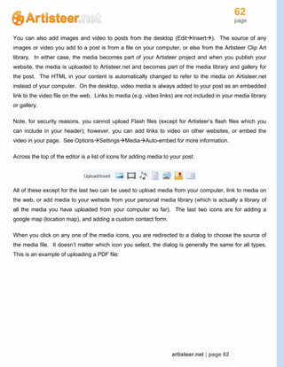 62
page
artisteer.net | page 62
You can also add images and video to posts from the desktop (EditInsert). The source of any
images or video you add to a post is from a file on your computer, or else from the Artisteer Clip Art
library. In either case, the media becomes part of your Artisteer project and when you publish your
website, the media is uploaded to Artisteer.net and becomes part of the media library and gallery for
the post. The HTML in your content is automatically changed to refer to the media on Artisteer.net
instead of your computer. On the desktop, video media is always added to your post as an embedded
link to the video file on the web. Links to media (e.g. video links) are not included in your media library
or gallery.
Note, for security reasons, you cannot upload Flash files (except for Artisteer’s flash files which you
can include in your header); however, you can add links to video on other websites, or embed the
video in your page. See OptionsSettingsMediaAuto-embed for more information.
Across the top of the editor is a list of icons for adding media to your post:
All of these except for the last two can be used to upload media from your computer, link to media on
the web, or add media to your website from your personal media library (which is actually a library of
all the media you have uploaded from your computer so far). The last two icons are for adding a
google map (location map), and adding a custom contact form.
When you click on any one of the media icons, you are redirected to a dialog to choose the source of
the media file. It doesn’t matter which icon you select, the dialog is generally the same for all types.
This is an example of uploading a PDF file:
 