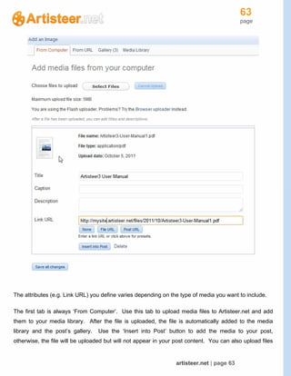 63
page
artisteer.net | page 63
The attributes (e.g. Link URL) you define varies depending on the type of media you want to include.
The first tab is always ‘From Computer’. Use this tab to upload media files to Artisteer.net and add
them to your media library. After the file is uploaded, the file is automatically added to the media
library and the post’s gallery. Use the ‘Insert into Post’ button to add the media to your post,
otherwise, the file will be uploaded but will not appear in your post content. You can also upload files
 